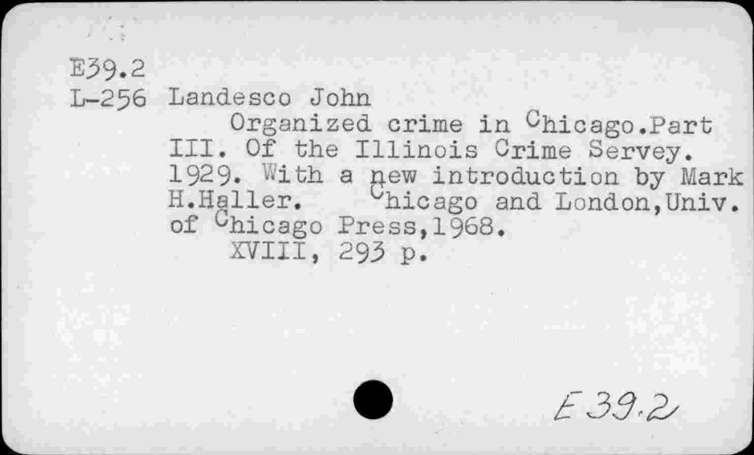 ﻿E39.2
L-256 Landesco John
Organized crime in Chicago.Part III. Of the Illinois Crime Servey. 1929. With a new introduction by Mark H.Haller. __ ^hicago and London,Univ, of Chicago Press,1968.
XVIII, 293 p.